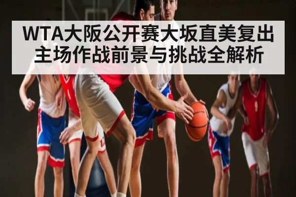 WTA大阪公开赛大坂直美复出主场作战前景与挑战全解析
