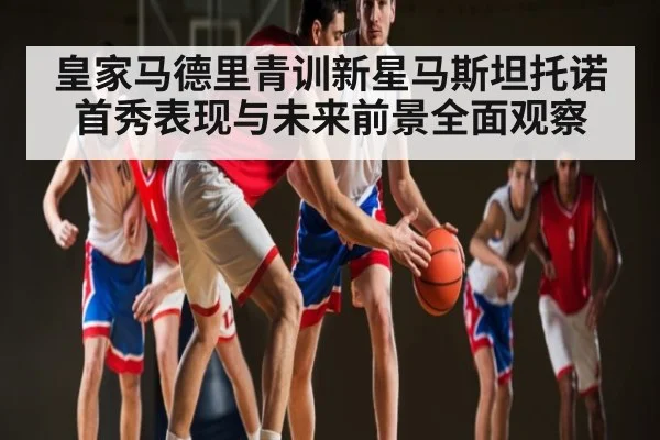 皇家马德里青训新星马斯坦托诺首秀表现与未来前景全面观察