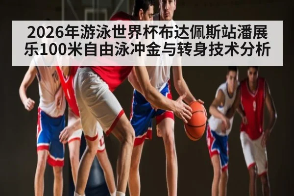 2026年游泳世界杯布达佩斯站潘展乐100米自由泳冲金与转身技术分析